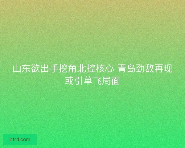 山东欲出手挖角北控核心 青岛劲敌再现或引单飞局面