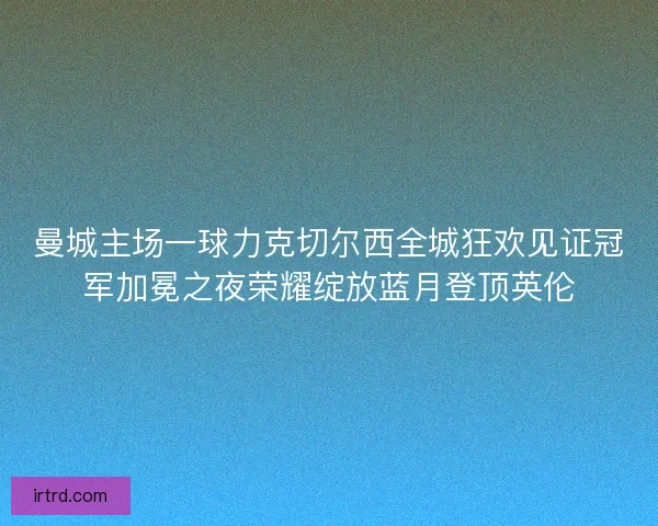 曼城主场一球力克切尔西全城狂欢见证冠军加冕之夜荣耀绽放蓝月登顶英伦