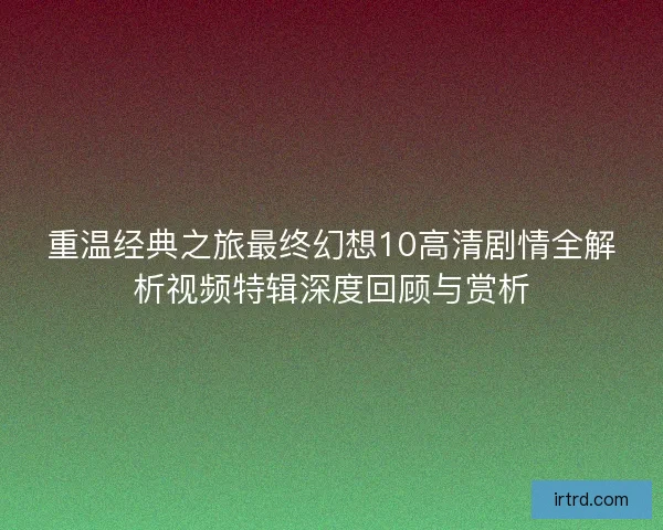 重温经典之旅最终幻想10高清剧情全解析视频特辑深度回顾与赏析