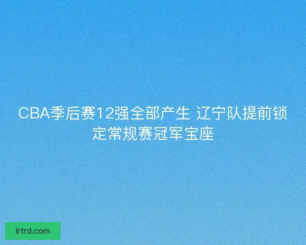 CBA季后赛12强全部产生 辽宁队提前锁定常规赛冠军宝座