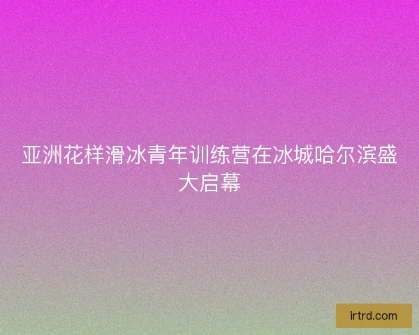 亚洲花样滑冰青年训练营在冰城哈尔滨盛大启幕