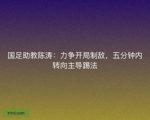国足助教陈涛：力争开局制敌，五分钟内转向主导踢法