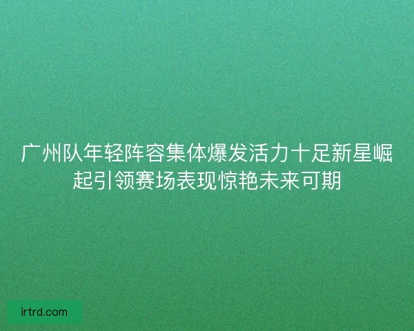 广州队年轻阵容集体爆发活力十足新星崛起引领赛场表现惊艳未来可期