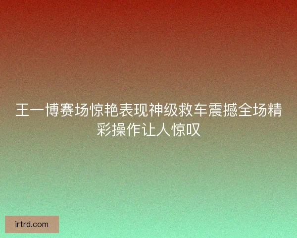 王一博赛场惊艳表现神级救车震撼全场精彩操作让人惊叹