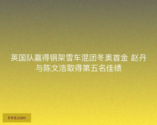 英国队赢得钢架雪车混团冬奥首金 赵丹与陈文浩取得第五名佳绩