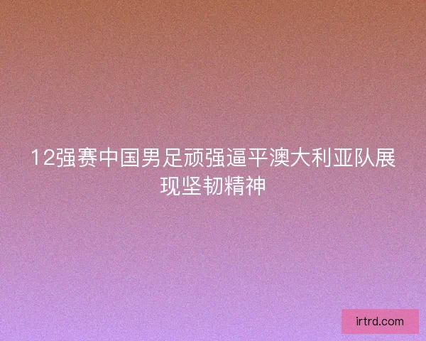 12强赛中国男足顽强逼平澳大利亚队展现坚韧精神