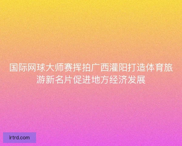 国际网球大师赛挥拍广西灌阳打造体育旅游新名片促进地方经济发展
