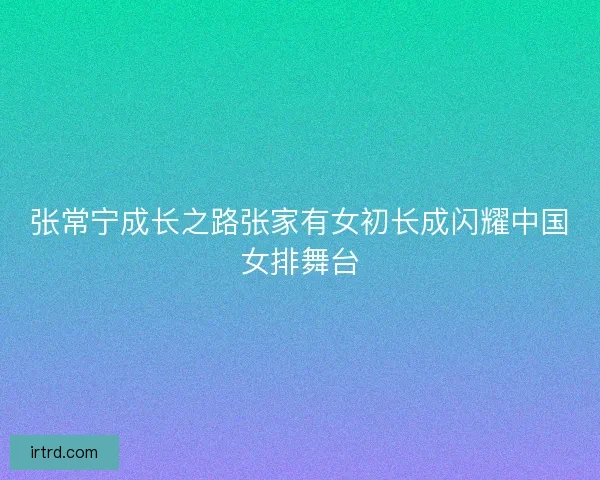 张常宁成长之路张家有女初长成闪耀中国女排舞台