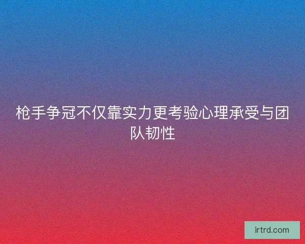 枪手争冠不仅靠实力更考验心理承受与团队韧性