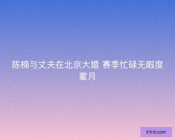陈楠与丈夫在北京大婚 赛季忙碌无暇度蜜月