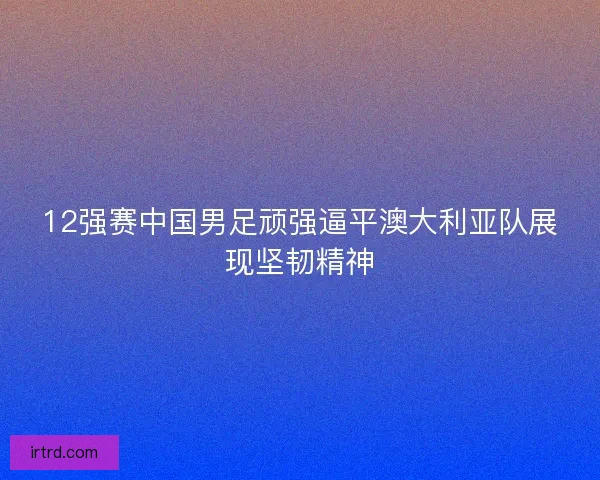 12强赛中国男足顽强逼平澳大利亚队展现坚韧精神