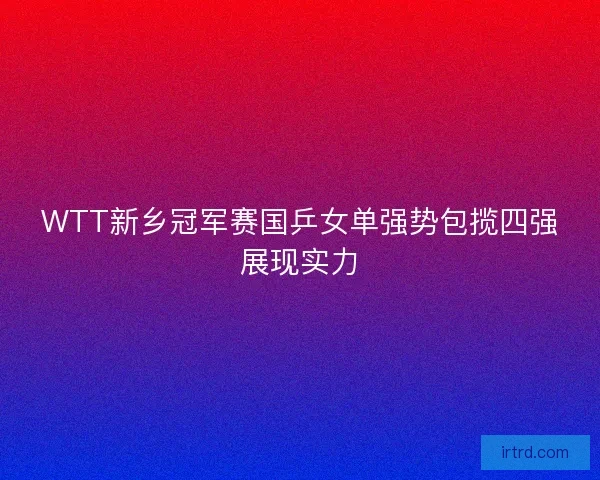 WTT新乡冠军赛国乒女单强势包揽四强展现实力