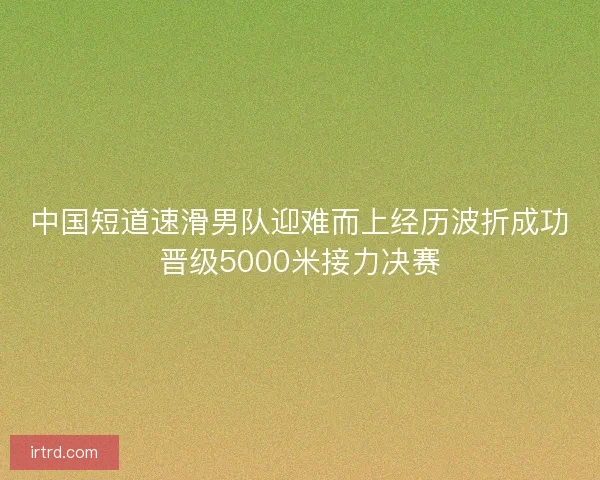 中国短道速滑男队迎难而上经历波折成功晋级5000米接力决赛