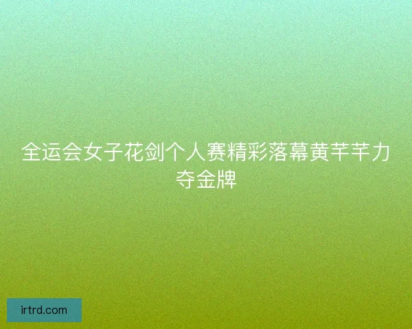 全运会女子花剑个人赛精彩落幕黄芊芊力夺金牌