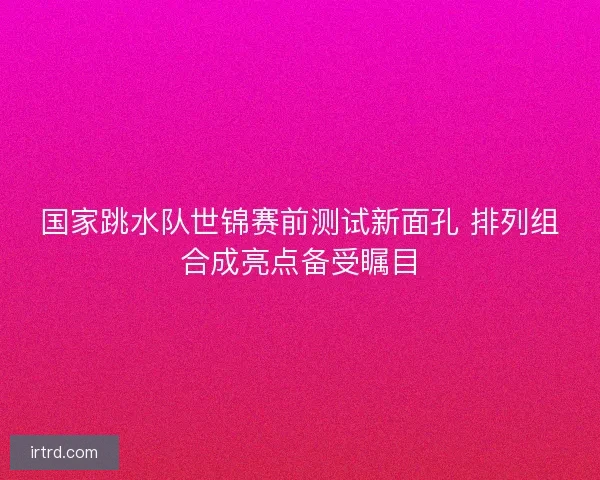 国家跳水队世锦赛前测试新面孔 排列组合成亮点备受瞩目