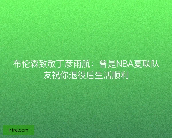 布伦森致敬丁彦雨航：曾是NBA夏联队友祝你退役后生活顺利