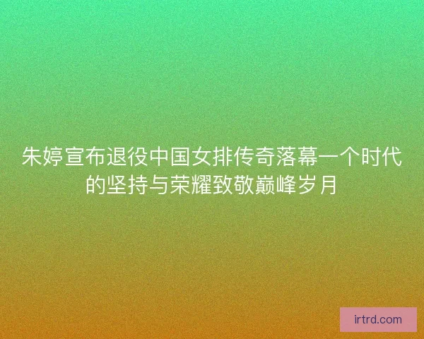 朱婷宣布退役中国女排传奇落幕一个时代的坚持与荣耀致敬巅峰岁月
