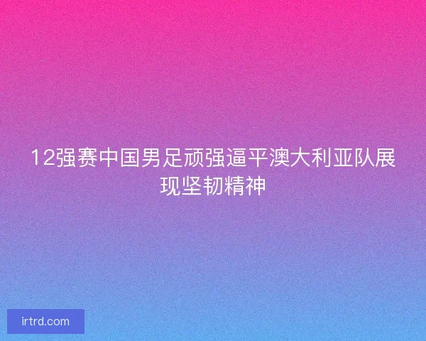12强赛中国男足顽强逼平澳大利亚队展现坚韧精神
