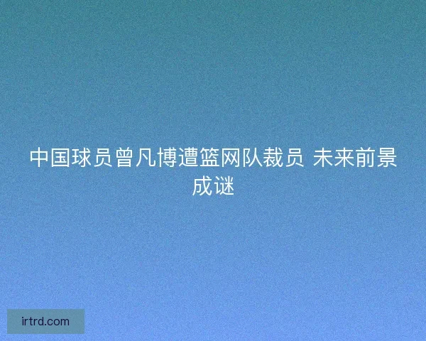中国球员曾凡博遭篮网队裁员 未来前景成谜