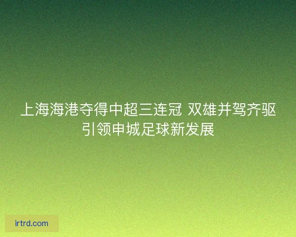 上海海港夺得中超三连冠 双雄并驾齐驱引领申城足球新发展