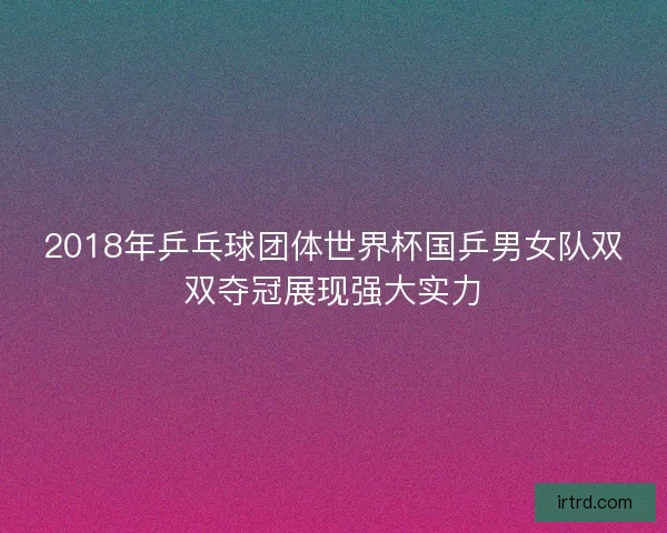 2018年乒乓球团体世界杯国乒男女队双双夺冠展现强大实力
