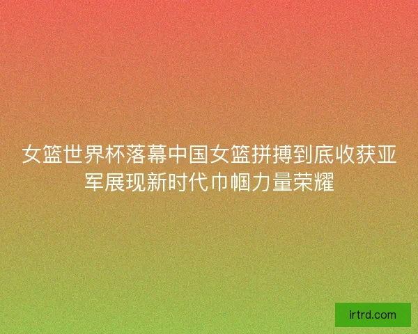 女篮世界杯落幕中国女篮拼搏到底收获亚军展现新时代巾帼力量荣耀