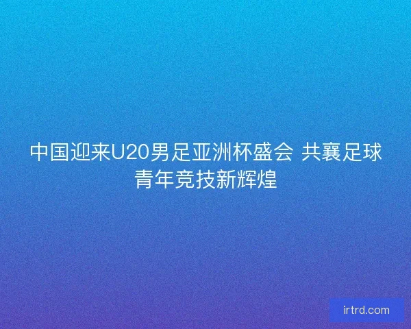 中国迎来U20男足亚洲杯盛会 共襄足球青年竞技新辉煌