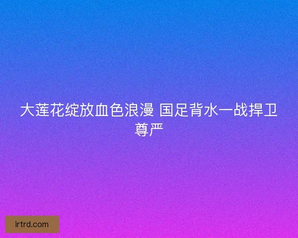 大莲花绽放血色浪漫 国足背水一战捍卫尊严