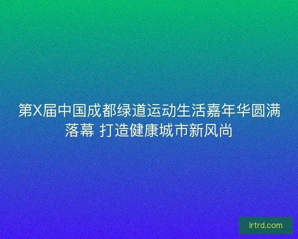 第X届中国成都绿道运动生活嘉年华圆满落幕 打造健康城市新风尚